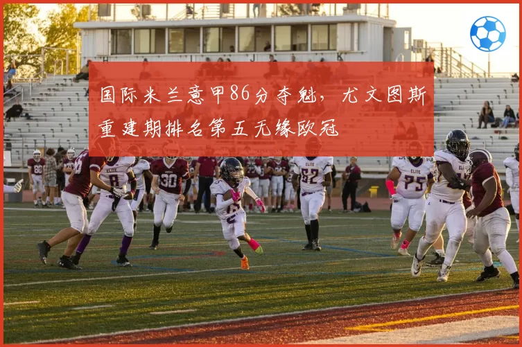 国际米兰意甲86分夺魁，尤文图斯重建期排名第五无缘欧冠