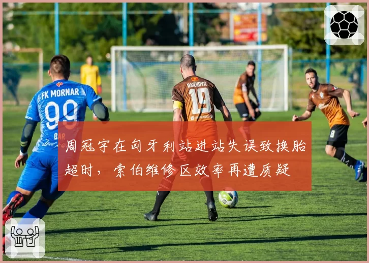 周冠宇在匈牙利站进站失误致换胎超时，索伯维修区效率再遭质疑
