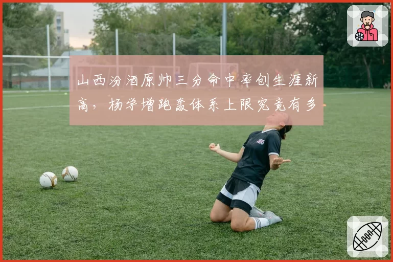 山西汾酒原帅三分命中率创生涯新高，杨学增跑轰体系上限究竟有多高？