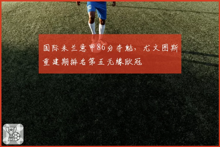 国际米兰意甲86分夺魁，尤文图斯重建期排名第五无缘欧冠