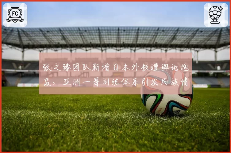 张之臻团队新增日本外教遭舆论炮轰，亚洲一哥训练体系引发民族情绪