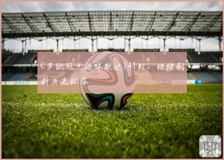 C罗欧冠总进球数达141粒,继续刷新历史纪录