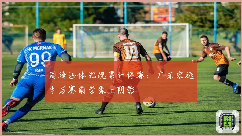 周琦违体犯规累计停赛，广东宏远季后赛前景蒙上阴影