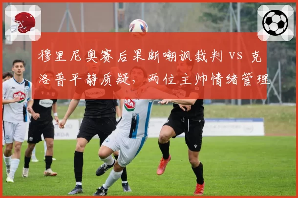 穆里尼奥赛后果断嘲讽裁判 vs 克洛普平静质疑，两位主帅情绪管理对比分析