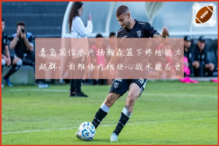 青岛国信水产杨瀚森篮下终结能力超群，刘维伟内线核心战术能否晋级季后赛？