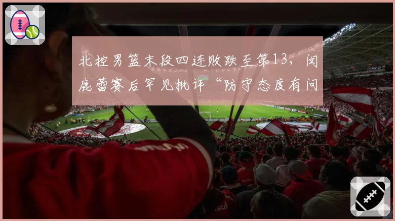北控男篮末段四连败跌至第13，闵鹿蕾赛后罕见批评“防守态度有问题”