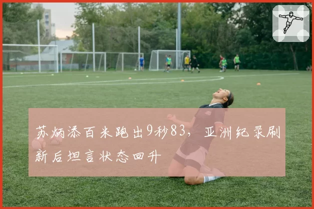 苏炳添百米跑出9秒83，亚洲纪录刷新后坦言状态回升