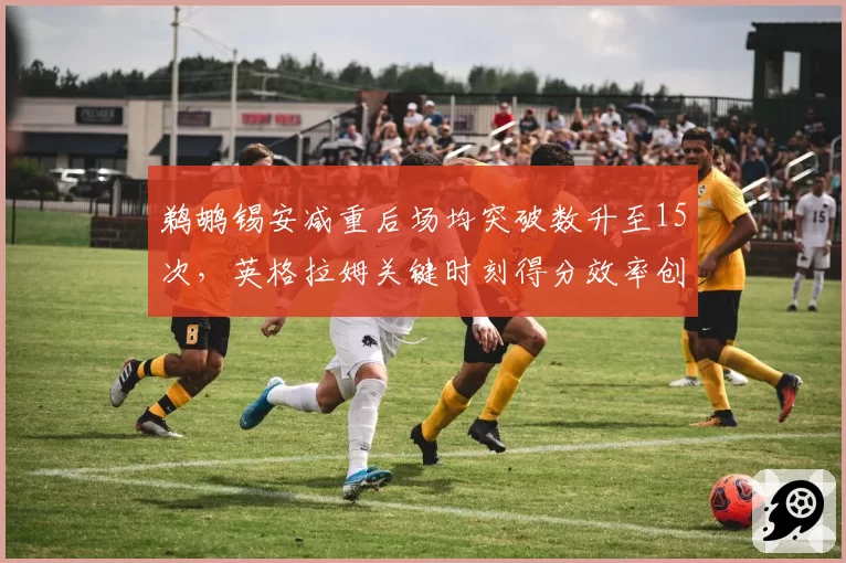 鹈鹕锡安减重后场均突破数升至15次，英格拉姆关键时刻得分效率创生涯新高