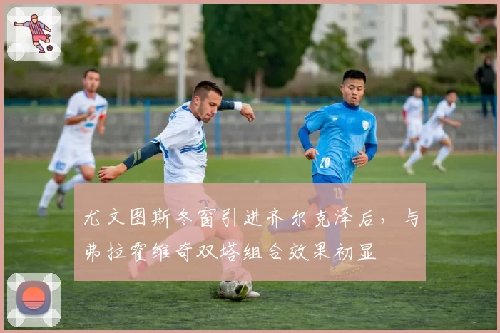 尤文图斯冬窗引进齐尔克泽后，与弗拉霍维奇双塔组合效果初显