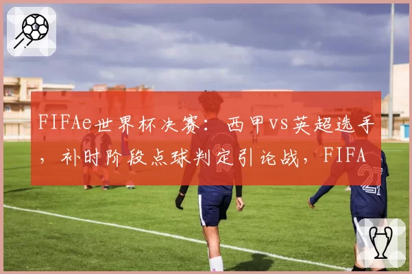 FIFAe世界杯决赛：西甲vs英超选手，补时阶段点球判定引论战，FIFA官方拒绝公布VAR回放