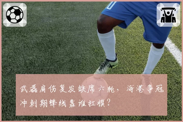 武磊肩伤复发缺席六轮，海港争冠冲刺期锋线靠谁扛旗？