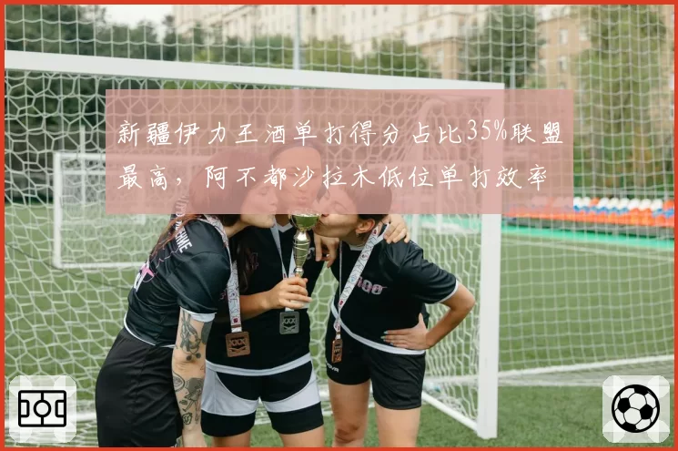 新疆伊力王酒单打得分占比35%联盟最高，阿不都沙拉木低位单打效率突出