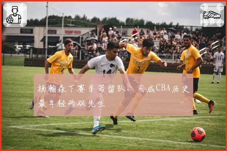 杨瀚森下赛季若留队，或成CBA历史最年轻两双先生