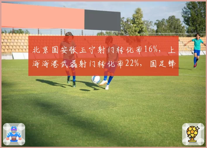北京国安张玉宁射门转化率16%，上海海港武磊射门转化率22%，国足锋线核心关键时刻差距