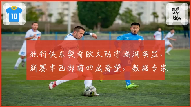 独行侠东契奇欧文防守漏洞明显，新赛季西部前四成奢望，数据专家称其防守联盟倒数