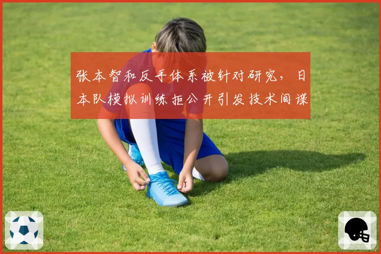 张本智和反手体系被针对研究，日本队模拟训练拒公开引发技术间谍猜疑