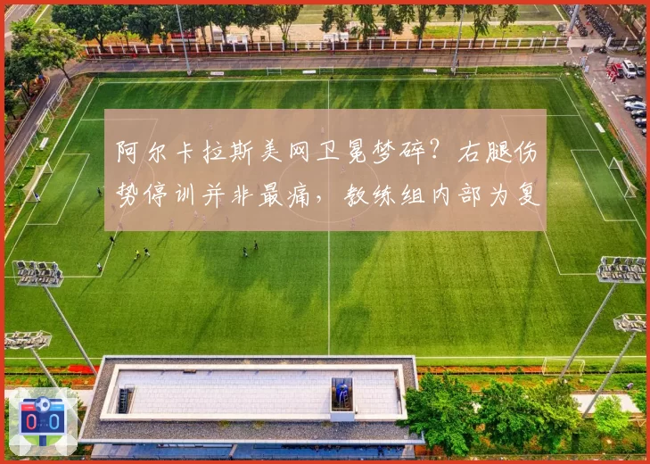 阿尔卡拉斯美网卫冕梦碎？右腿伤势停训并非最痛，教练组内部为复出时间吵翻天