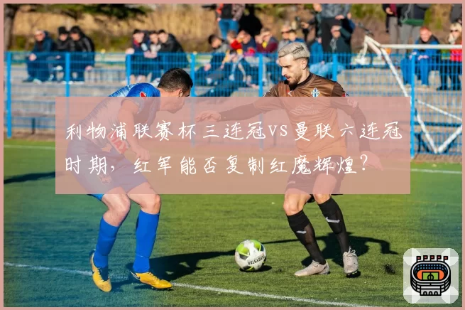 利物浦联赛杯三连冠vs曼联六连冠时期，红军能否复制红魔辉煌？