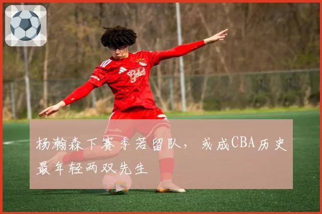 杨瀚森下赛季若留队，或成CBA历史最年轻两双先生