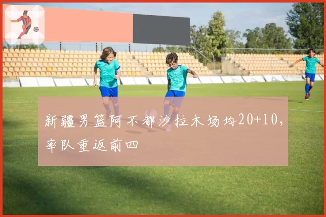 新疆男篮阿不都沙拉木场均20+10，率队重返前四