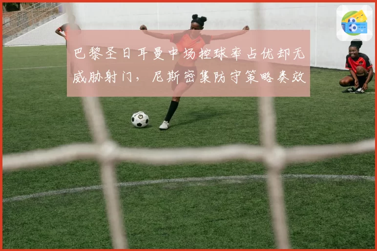 巴黎圣日耳曼中场控球率占优却无威胁射门，尼斯密集防守策略奏效