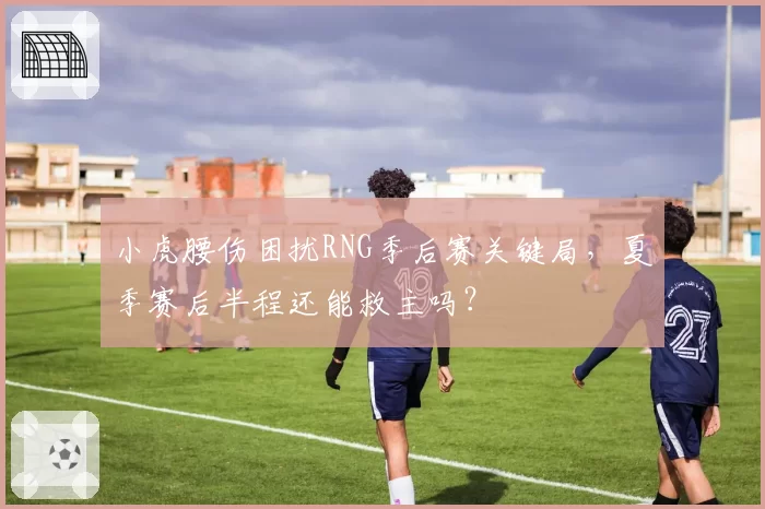 小虎腰伤困扰RNG季后赛关键局，夏季赛后半程还能救主吗？