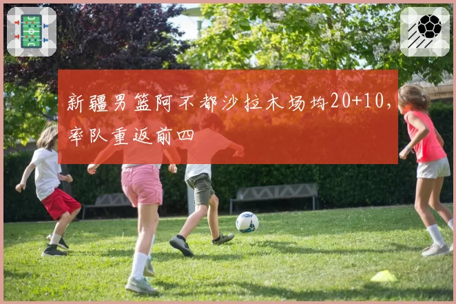 新疆男篮阿不都沙拉木场均20+10，率队重返前四