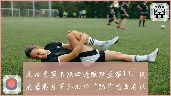 北控男篮末段四连败跌至第13，闵鹿蕾赛后罕见批评“防守态度有问题”