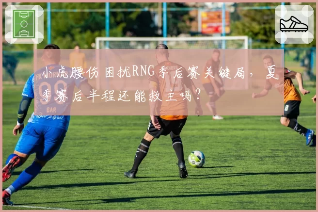 小虎腰伤困扰RNG季后赛关键局，夏季赛后半程还能救主吗？