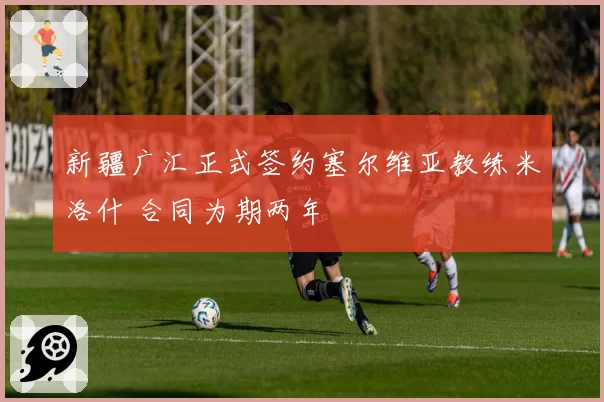 新疆广汇正式签约塞尔维亚教练米洛什 合同为期两年