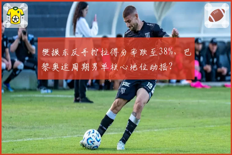 樊振东反手拧拉得分率跌至38%，巴黎奥运周期男单核心地位动摇？