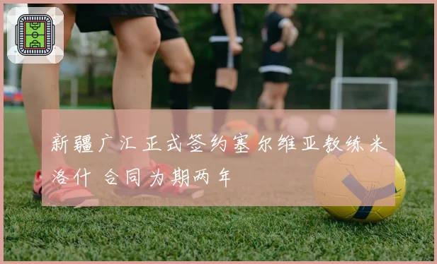 新疆广汇正式签约塞尔维亚教练米洛什 合同为期两年