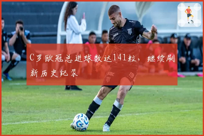 C罗欧冠总进球数达141粒,继续刷新历史纪录