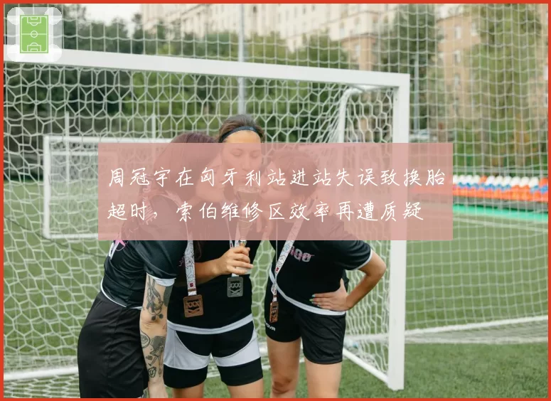 周冠宇在匈牙利站进站失误致换胎超时，索伯维修区效率再遭质疑