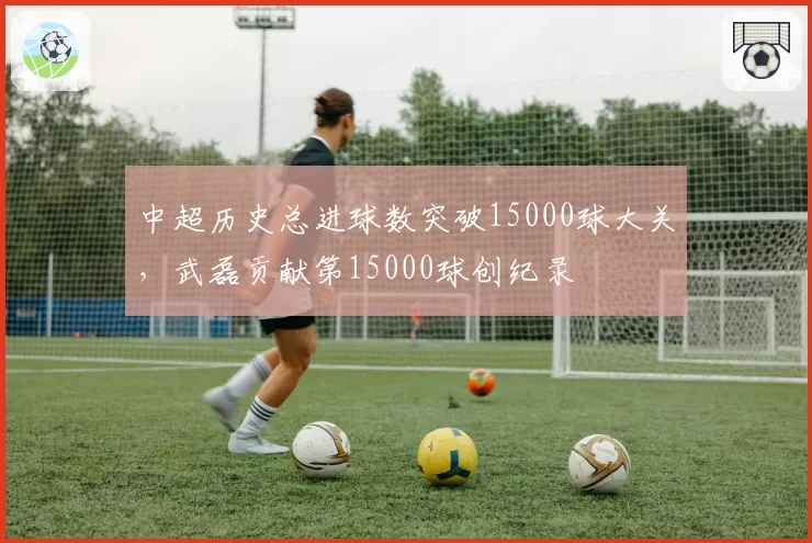 中超历史总进球数突破15000球大关，武磊贡献第15000球创纪录