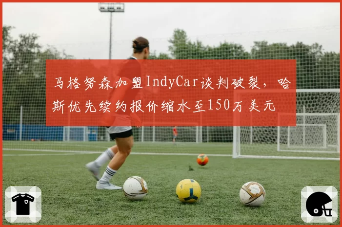 马格努森加盟IndyCar谈判破裂,哈斯优先续约报价缩水至150万美元