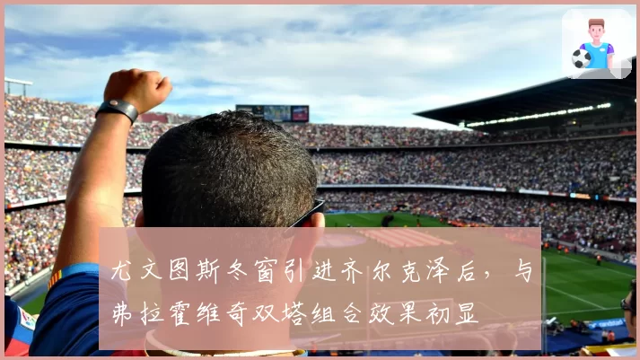 尤文图斯冬窗引进齐尔克泽后，与弗拉霍维奇双塔组合效果初显