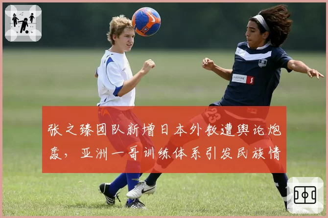 张之臻团队新增日本外教遭舆论炮轰，亚洲一哥训练体系引发民族情绪