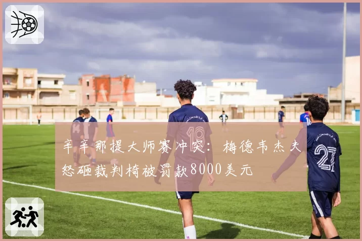 辛辛那提大师赛冲突：梅德韦杰夫怒砸裁判椅被罚款8000美元